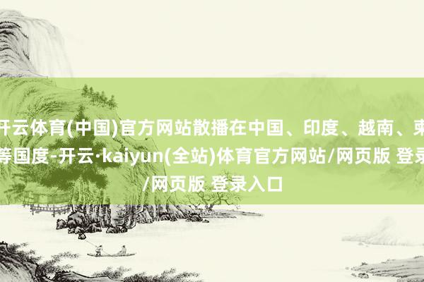 开云体育(中国)官方网站散播在中国、印度、越南、柬埔寨等国度-开云·kaiyun(全站)体育官方网站/网页版 登录入口