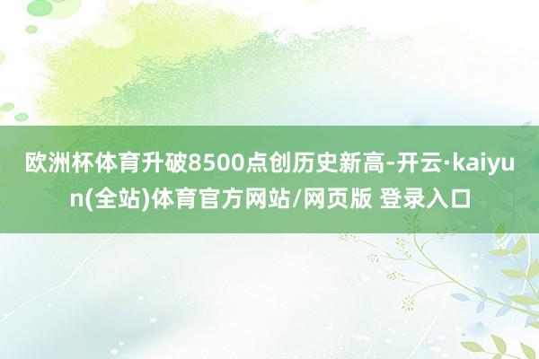 欧洲杯体育升破8500点创历史新高-开云·kaiyun(全站)体育官方网站/网页版 登录入口